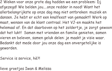 2 Weken voor onze grote dag hadden we een probleem: Dj afgezegd! We belden jou....onze redder in nood! Want het allerbelangrijkste op onze dag mag niet ontbreken: muziek en dansen. Je hebt er echt een knalfeest van gemaakt!! Werk op maat, wensen van de klant centraal. Het VJ-en maakte het helemaal af. En dat daarboven op het zoldertje, je zorgt gewoon dat het lukt!  Samen met vrienden en familie genieten, samen vieren en beleven, samen geluk delen: je maakt je visie waar.
Bedankt dat mede door jou onze dag een onvergetelijke is geworden.
 
Service is service, hè?!
 
lieve groetjes Iwan & Melissa