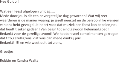 Hee Guido !
 
Wat een feest afgelopen vrijdag.....
Mede door jou is dit een onvergetelijke dag geworden! Wat wij zeer waarderen is de manier waarop je jezelf neerzet en de persoonlijke wensen van ons hebt gevolgd. Je hoort vaak dat muziek een feest kan bepalen,nou dat heeft t zeker gedaan! Van begin tot eind,gewoon helemaal goed! Bedankt voor de gezellige avond! We hebben veel complimenten gekregen dat t zo gezellig was, dat was dan mede dankzij jou!
Bedankt!!!!! en wie weet ooit tot ziens,

Groetjes ,

Robbin en Xandra Walta
